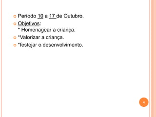  Período 10 a 17 de Outubro.
 Objetivos:
  * Homenagear a criança.
 *Valorizar a criança.

 *festejar o desenvolvimento.




                                 4
 