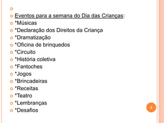 
 Eventos para a semana do Dia das Crianças:
 *Músicas
 *Declaração dos Direitos da Criança
 *Dramatização
 *Oficina de brinquedos
 *Circuito
 *História coletiva
 *Fantoches
 *Jogos
 *Brincadeiras
 *Receitas
 *Teatro
 *Lembranças
                                               5
 *Desafios
 