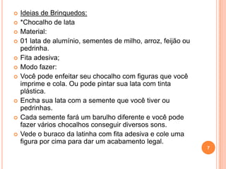    Ideias de Brinquedos:
   *Chocalho de lata
   Material:
   01 lata de alumínio, sementes de milho, arroz, feijão ou
    pedrinha.
   Fita adesiva;
   Modo fazer:
   Você pode enfeitar seu chocalho com figuras que você
    imprime e cola. Ou pode pintar sua lata com tinta
    plástica.
   Encha sua lata com a semente que você tiver ou
    pedrinhas.
   Cada semente fará um barulho diferente e você pode
    fazer vários chocalhos conseguir diversos sons.
   Vede o buraco da latinha com fita adesiva e cole uma
    figura por cima para dar um acabamento legal.
                                                               7
 