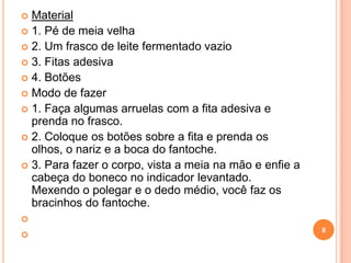  Material
 1. Pé de meia velha
 2. Um frasco de leite fermentado vazio
 3. Fitas adesiva
 4. Botões
 Modo de fazer
 1. Faça algumas arruelas com a fita adesiva e
  prenda no frasco.
 2. Coloque os botões sobre a fita e prenda os
  olhos, o nariz e a boca do fantoche.
 3. Para fazer o corpo, vista a meia na mão e enfie a
  cabeça do boneco no indicador levantado.
  Mexendo o polegar e o dedo médio, você faz os
  bracinhos do fantoche.

                                                         8

 
