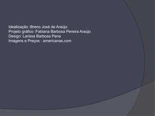 Idealização :Breno José de Araújo
Projeto gráfico :Fabiana Barbosa Pereira Araújo
Design: Larissa Barbosa Pena
Imagens e Preços : americanas,com
 