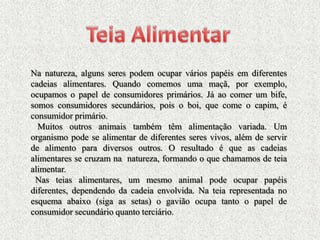 Na natureza, alguns seres podem ocupar vários papéis em diferentes
cadeias alimentares. Quando comemos uma maçã, por exemplo,
ocupamos o papel de consumidores primários. Já ao comer um bife,
somos consumidores secundários, pois o boi, que come o capim, é
consumidor primário.
  Muitos outros animais também têm alimentação variada. Um
organismo pode se alimentar de diferentes seres vivos, além de servir
de alimento para diversos outros. O resultado é que as cadeias
alimentares se cruzam na natureza, formando o que chamamos de teia
alimentar.
 Nas teias alimentares, um mesmo animal pode ocupar papéis
diferentes, dependendo da cadeia envolvida. Na teia representada no
esquema abaixo (siga as setas) o gavião ocupa tanto o papel de
consumidor secundário quanto terciário.
 
