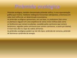 Pirâmide ecológica, também denominada pirâmide trófica, é uma representação
gráfica que mostra, mediante retângulos horizontais sobrepostos, a biomassa em
cada nível trófico de um determinado ecossistema.
As pirâmides ecológicas apresentam, em sua base, os produtores (tais como
as plantas) e seguem em uma seqüência de vários níveis tróficos (tais como
os herbívoros que comem as plantas, sucedido pelos carnívoros que comem
herbívoros, seguidos pelos carnívoros que comem carnívoros, e assim por diante).
O nível mais alto é o topo da cadeia alimentar.
As pirâmides ecológicas podem ser de três tipos: pirâmide de números, pirâmide
de biomassa e pirâmide de energia.
 