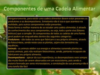 Obrigatoriamente, para existir uma cadeia alimentar devem estar presentes os
produtores e os decompositores. Entretanto não é isso o que acontece na
realidade, pois outros componentes estão presentes.
Desta forma a melhor maneira de se estudar uma cadeia alimentar, é através
do conhecimento dos seus componentes, ou seja, toda a parte viva (fatores
bióticos) que a compõe. Os componentes de todas as cadeias de uma forma
geral podem ser enquadrados dentro das seguintes categorias:
Produtores - são todos os seres que fabricam o seu próprio alimento, através
da fotossíntese, sendo neste caso as plantas, sejam elas terrestres ou
aquáticas;
Animais - os animais obtêm sua energia e alimentos comendo plantas ou
outros animais, pois não realizam fotossíntese, sendo, portanto incapazes de
fabricarem seu próprio alimento.
Decompositores - apesar da sua importância, os decompositores nem sempre
são muito fáceis de serem observados em um ecossistema, pois sendo a
maioria formada por seres microscópicos, a constatação da sua presença não é
uma tarefa tão fácil
 