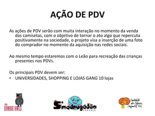 AÇÃO DE PDV As ações de PDV serão com muita interação no momento da venda das camisetas, com o objetivo de tornar o ato algo que repercuta positivamente na sociedade, o projeto visa a inserção de uma foto do comprador no momento da aquisição nas redes sociais. Ao mesmo tempo estaremos com o Leão para recreação das crianças presentes nos PDVs. Os principais PDV devem ser: UNIVERSIDADES, SHOPPING E LOJAS GANG 10 lojas 
