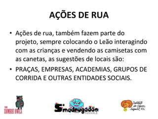 AÇÕES DE RUA Ações de rua, também fazem parte do projeto, sempre colocando o Leão interagindo com as crianças e vendendo as camisetas com as canetas, as sugestões de locais são: PRAÇAS, EMPRESAS, ACADEMIAS, GRUPOS DE CORRIDA E OUTRAS ENTIDADES SOCIAIS. 