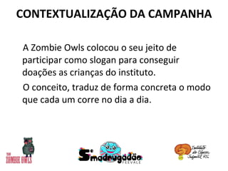 CONTEXTUALIZAÇÃO DA CAMPANHA A Zombie Owls colocou o seu jeito de participar como slogan para conseguir doações as crianças do instituto.  O conceito, traduz de forma concreta o modo que cada um corre no dia a dia. 