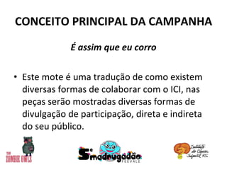 CONCEITO PRINCIPAL DA CAMPANHA É assim que eu corro Este mote é uma tradução de como existem diversas formas de colaborar com o ICI, nas peças serão mostradas diversas formas de divulgação de participação, direta e indireta do seu público. 