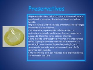 Preservativos
•O preservativo é um método contraceptivo semelhante a
uma barreira, sendo um dos mais utilizados em todo o
Mundo.
•O preservativo também impede a transmissão de doenças
sexualmente transmissíveis.
• Actualmente, o preservativo é feito de látex ou
poliuretano, existindo também em diversos tamanhos e
possuindo diferentes cores, sabores e formas.
• Este método contraceptivo deve estar presente durante
toda a copulação deve ser colocado antes que ocorra a
penetração e remover-se depois da ejaculação, pois o
sémen pode sair facilmente do preservativo se não for
removido com cuidado.
• O preservativo é um dos métodos mais eficientes contra
a transmissão das DSTs
 