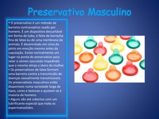 Preservativo Masculino
• O preservativo é um método de
barreira contraceptivo usado por
homens. É um dispositivo descartável
em forma de tubo, é feito de borracha
fina de látex ou de uma membrana de
animais. É desenrolado em cima do
pénis em erecção mesmo antes da
copulação. Existe normalmente um
lugar na ponta do preservativo para
reter o sémen ejaculado impedindo
que o mesmo atinja o útero da mulher.
• Os preservativos de látex formam
uma barreira contra a transmissão de
doenças sexualmente transmissíveis.
Os preservativos masculinos estão
disponíveis numa variedade larga de
tipos, cores e texturas e ajustam-se à
maioria de homens.
• Alguns são até cobertos com um
lubrificante especial que mata os
espermatozóides.
 