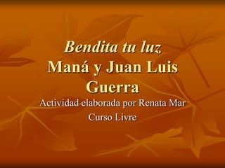 Bendita tu luz
 Maná y Juan Luis
     Guerra
Actividad elaborada por Renata Mar
            Curso Livre
 
