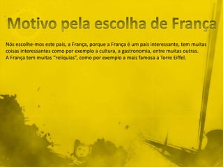 Nós escolhe-mos este país, a França, porque a França é um país interessante, tem muitas
coisas interessantes como por exemplo a cultura, a gastronomia, entre muitas outras.
A França tem muitas “relíquias”, como por exemplo a mais famosa a Torre Eiffel.
 