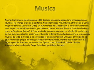 Na música francesa desde do ano 1000 destaca-se o canto gregoriano empregado nas
liturgias. Na França criou-se a polifonia. Na denominada Ars Antiqua, atribuiu-se a Carlos
Magno o Scholae Cantorum (783). Os Juramentos de Estrasburgo, é a obra lírica francesa
mais importante da Idade Média, período em que se desenvolvem as Canções de Gesto
como a Canção de Roland. A França foi o berço dos trovadores no século XII, assim como
do Ars Nova dos séculos posteriores. Durante o Romantismo Paris converteu-se no centro
musical de todo o mundo e na actualidade, a França mantém um lugar privilegiado na
criação musical graças a novas gerações de compositores. Dentro dos exponentes da
música popular francesa, se encontram figuras como Edith Piaf, Dalida, Charles
Aznavour, Vanessa Paradis, Serge Gainsbourg e Gilbert Becaud.
 