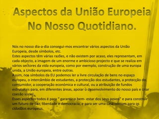 Nós no nosso dia-a-dia consegui-mos encontrar vários aspectos da União
Europeia, desde símbolos, etc.
Estes aspectos têm várias razões, e não existem por acaso, eles representam, em
cada objecto, a imagem de um enorme e ambicioso projecto e que se realiza em
vários sectores da vida europeia, como por exemplo, construção de uma europa
unida, a União europeia, entre outras.
Assim, nos símbolos da EU podemos ler a livre circulação de bens no espaço
europeu, o intercâmbio de estudantes, a protecção dos estudantes, a protecção do
consumidor, a cooperação económica e cultural, ou a atribuição de fundos
estruturais para, em diferentes áreas, apoiar o desenvolvimento do nosso país e criar
coesão social.
Esses aspectos todos é para “ garantir o bem- estar dos seus povos” e para construir
um futuro de paz, liberdade e democracia, e para ser uma casa comum para os
cidadãos europeus.
 