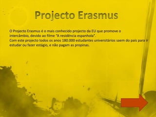 O Projecto Erasmus é o mais conhecido projecto da EU que promove o
intercâmbio, devido ao filme “A residência espanhola”.
Com este projecto todos os anos 180.000 estudantes universitários saem do país para ir
estudar ou fazer estágio, e não pagam as propinas.
 