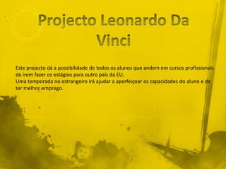 Este projecto dá a possibilidade de todos os alunos que andem em cursos profissionais
de irem fazer os estágios para outro país da EU.
Uma temporada no estrangeiro irá ajudar a aperfeiçoar os capacidades do aluno e de
ter melhor emprego.
 