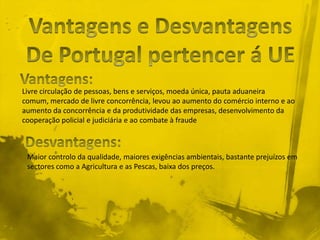 Livre circulação de pessoas, bens e serviços, moeda única, pauta aduaneira
comum, mercado de livre concorrência, levou ao aumento do comércio interno e ao
aumento da concorrência e da produtividade das empresas, desenvolvimento da
cooperação policial e judiciária e ao combate à fraude



 Maior controlo da qualidade, maiores exigências ambientais, bastante prejuízos em
 sectores como a Agricultura e as Pescas, baixa dos preços.
 