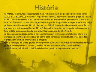 Na França, as culturas arqueológicas mais remotas datam do período paleolítico (anos
50.000 a.C a 8.000 a.C). Na actual região de Marselha, houve uma colónia grega no século
VII a.C. Durante o século V a.C, do leste da Gália ao mundo celta, proliferou a cultura “La
Tène”. As fronteiras da actual França são heranças da antiga Gália, na época habitada pelos
gauleses, de cultura celta. No século I a.C., a Gália foi conquistada pelos romanos, facto
que inseriu o latim na região. No 121 a.C, Marselha também foi ocupada pelos romanos.
Toda a Gália seria conquistada por Júlio César nos anos de 58 e 51 a.C.
Na época da colonização celta, o povo celta levaram técnicas de metalurgia, olaria e a
fabricação de vinhos que utilizava os barris para conservar a bebida. Na arte, os celtas
reproduziam animais em madeira e em jóias.
Após a rendição do chefe gaulês, Vercingétorix, Júlio César introduz o seu império na região
gaulesa. Como província romana, a Gália torna-se numa província mais refinada
culturalmente, adquirindo o hábito de banhos públicos, aquedutos e teatros.
 