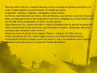 Nos anos 406 e 420 d.C, o Império Romano cede às invasões de bárbaros do Norte e do
Leste. A região gaulesa, posteriormente, é invadida por povos
burgúndios, vândalos, visigodos , ostrogodos e pelos francos.
Os francos eram liderados por Clóvis, neto de Meroveu, que derrota o exército romano da
Gália, as tropas germanas e dos burgúndios e por fim os visigodos no sul dos Pirenéus. No
ano de 486, Clóvis é baptizado e é eleito “rei dos francos”.
Clóvis falece em 511, a partir de então, a França é dividida entre os quatros herdeiros de
Clóvis, constituindo as três provinciais que formariam o Império : Búrgundia, Nêustria e
Austrásia, que começam a lutar entre si.
Depois da morte do pai de Carlos Magno,”Pepino – o Breve”, em 758, e de seu
irmão, Carlomano, em 711; Carlos Magno torna-se no rei dos territórios francos.
A monarquia francesa é datada a partir do século V, mas a sua existência como região é
registada a partir do século IX, através do Tratado de Verdum.
 