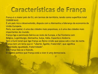França é o maior país da EU, em termos de território, tendo como superfície total
550000 km2.
É um país rico e desenvolvido, disputa com a Alemanha a liderança da economia da
União Europeia.
Paris, sua capital, é uma das cidades mais populosas, e é uma das cidades mais
importantes do mundo.
França liga a península ibérica ao resto da Europa, e faz fronteira com
Bélgica, Luxemburgo, Alemanha, Suíça, Itália, Espanha e Andorra.
Tem o Euro túnel que liga França ao Reino Unido que passa sob o mar do norte.
França tem um lema que é: “Liberté, Égalité, Fraternité”, que significa
“Liberdade, Igualdade, Fraternidade”.
Em França fala-se o francês.
O regime politico que França está a viver é uma democracia.
 