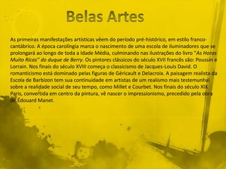 As primeiras manifestações artísticas vêem do período pré-histórico, em estilo franco-
cantábrico. A época carolíngia marca o nascimento de uma escola de iluminadores que se
prolongará ao longo de toda a Idade Média, culminando nas ilustrações do livro “As Horas
Muito Ricas” do duque de Berry. Os pintores clássicos do século XVII francês são: Poussin e
Lorrain. Nos finais do século XVIII começa o classicismo de Jacques-Louis David. O
romanticismo está dominado pelas figuras de Géricault e Delacroix. A paisagem realista da
Escola de Barbizon tem sua continuidade em artistas de um realismo mais testemunhal
sobre a realidade social de seu tempo, como Millet e Courbet. Nos finais do século XIX
Paris, convertida em centro da pintura, vê nascer o impressionismo, precedido pela obra
de Édouard Manet.
 