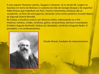 A este seguem Toulouse-Lautrec, Gauguin e Cézanne. Já no século XX, surgem os
fauvistas em torno da Matisse e o cubismo da mão de Georges Braque e do espanhol
Pablo Picasso que trabalham em Paris. Outros movimentos artísticos vão se
sucedendo, na Paris de entre guerras, decaindo como centro pictórico mundial depois
da Segunda Guerra Mundial.
Na França, a escultura evoluiu por diversos estilos, sobressaindo-se o Pré-
histórico, romano, cristão, românico, gótico, renascentista, barroco e neoclássico
(Frédéric Auguste Bartholdi: Estátua da Liberdade), romântico (Auguste Rodin: O
pensador), e os contemporâneos.




                                   Claude Monet, fundador do impressionismo.
 