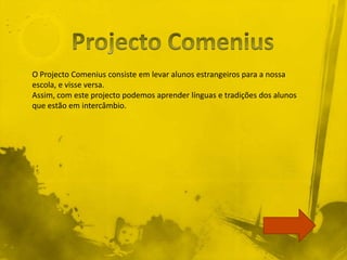O Projecto Comenius consiste em levar alunos estrangeiros para a nossa
escola, e visse versa.
Assim, com este projecto podemos aprender línguas e tradições dos alunos
que estão em intercâmbio.
 