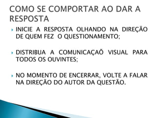    INICIE A RESPOSTA OLHANDO NA DIREÇÃO
    DE QUEM FEZ O QUESTIONAMENTO;

   DISTRIBUA A COMUNICAÇAÕ VISUAL PARA
    TODOS OS OUVINTES;

   NO MOMENTO DE ENCERRAR, VOLTE A FALAR
    NA DIREÇÃO DO AUTOR DA QUESTÃO.
 