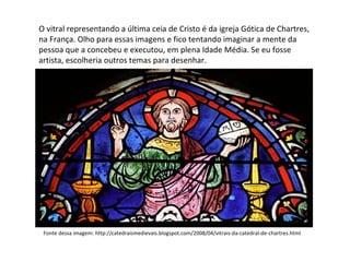 O vitral representando a última ceia de Cristo é da igreja Gótica de Chartres, na França. Olho para essas imagens e fico tentando imaginar a mente da pessoa que a concebeu e executou, em plena Idade Média. Se eu fosse artista, escolheria outros temas para desenhar. Fonte dessa imagem: http://catedraismedievais.blogspot.com/2008/04/vitrais-da-catedral-de-chartres.html 