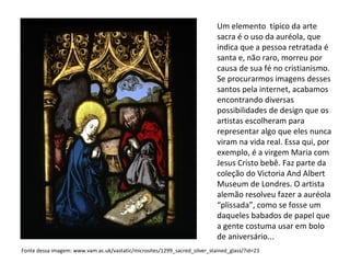 Um elemento  típico da arte sacra é o uso da auréola, que indica que a pessoa retratada é santa e, não raro, morreu por causa de sua fé no cristianismo. Se procurarmos imagens desses santos pela internet, acabamos encontrando diversas possibilidades de design que os artistas escolheram para representar algo que eles nunca viram na vida real. Essa qui, por exemplo, é a virgem Maria com Jesus Cristo bebê. Faz parte da coleção do Victoria And Albert Museum de Londres. O artista alemão resolveu fazer a auréola “plissada”, como se fosse um daqueles babados de papel que a gente costuma usar em bolo de aniversário... Fonte dessa imagem: www.vam.ac.uk/vastatic/microsites/1299_sacred_silver_stained_glass/?id=23 