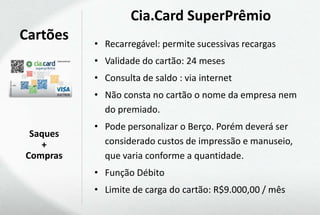 Cia.Card SuperPrêmio
Cartões   • Recarregável: permite sucessivas recargas
          • Validade do cartão: 24 meses
          • Consulta de saldo : via internet
          • Não consta no cartão o nome da empresa nem
            do premiado.
          • Pode personalizar o Berço. Porém deverá ser
 Saques
   +        considerado custos de impressão e manuseio,
Compras     que varia conforme a quantidade.
          • Função Débito
          • Limite de carga do cartão: R$9.000,00 / mês
 