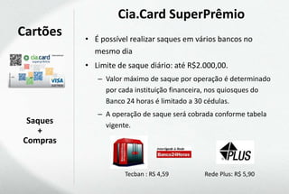 Cia.Card SuperPrêmio
Cartões   • É possível realizar saques em vários bancos no
            mesmo dia
          • Limite de saque diário: até R$2.000,00.
             – Valor máximo de saque por operação é determinado
               por cada instituição financeira, nos quiosques do
               Banco 24 horas é limitado a 30 cédulas.
             – A operação de saque será cobrada conforme tabela
 Saques        vigente.
   +
Compras


                     Tecban : RS 4,59       Rede Plus: R$ 5,90
 