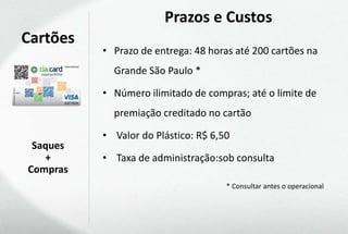 Prazos e Custos
Cartões
          • Prazo de entrega: 48 horas até 200 cartões na
            Grande São Paulo *

          • Número ilimitado de compras; até o limite de
            premiação creditado no cartão

          • Valor do Plástico: R$ 6,50
 Saques
   +      • Taxa de administração:sob consulta
Compras
                                     * Consultar antes o operacional
 