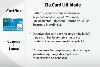 Cia.Card Utilidade
Cartões   • Cartão que proporciona consumo em
            segmentos específicos de Vestuário,
            Equipamentos, Educação, Transporte, Saúde,
            Seguros e Previdência.

          • Desenvolvido com base no artigo 458 da CLT,
            para ser utilizado exclusivamente nos
Compras     estabelecimentos contemplados pela lei.
   +
 Saques
          • Documentação complementar de apoio que
            garante a segurança da empresa no
            fornecimento do benefício.
 