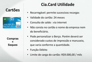 Cia.Card Utilidade
Cartões   • Recarregável: permite sucessivas recargas
          • Validade do cartão: 24 meses
          • Consulta de saldo : via internet
          • Não consta no cartão o nome da empresa nem
            do beneficiário.
          • Pode personalizar o Berço. Porém deverá ser
Compras
   +        considerado custos de impressão e manuseio,
 Saques     que varia conforme a quantidade.
          • Função Débito
          • Limite de carga do cartão: R$9.000,00 / mês
 