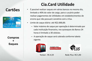 Cia.Card Utilidade
Cartões   • É possível realizar saques em vários bancos no mesmo dia,
            limitado a 40% do valor de carga, para o usuário poder
            realizar pagamentos de Utilidades em estabelecimentos de
            ensino que não possuam convênio com a Visa.
          • Limite de saque diário: até R$2.000,00.
              – Valor máximo de saque por operação é determinado por
                cada instituição financeira, nos quiosques do Banco 24
                horas é limitado a 30 cédulas.
              – A operação de saque será cobrada conforme tabela
Compras
                vigente.
   +
 Saques



                       Tecban : RS 4,59           Rede Plus: R$ 5,90
 