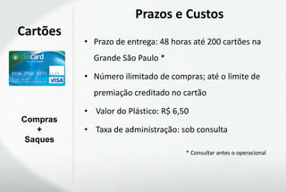 Prazos e Custos
Cartões
          • Prazo de entrega: 48 horas até 200 cartões na
            Grande São Paulo *

          • Número ilimitado de compras; até o limite de
            premiação creditado no cartão

          • Valor do Plástico: R$ 6,50
Compras
   +      • Taxa de administração: sob consulta
 Saques
                                     * Consultar antes o operacional
 