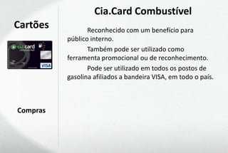 Cia.Card Combustível
Cartões          Reconhecido com um benefício para
          público interno.
                 Também pode ser utilizado como
          ferramenta promocional ou de reconhecimento.
                 Pode ser utilizado em todos os postos de
          gasolina afiliados a bandeira VISA, em todo o país.



Compras
 