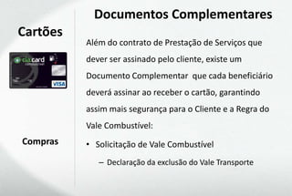 Documentos Complementares
Cartões
          Além do contrato de Prestação de Serviços que
          dever ser assinado pelo cliente, existe um
          Documento Complementar que cada beneficiário
          deverá assinar ao receber o cartão, garantindo
          assim mais segurança para o Cliente e a Regra do
          Vale Combustível:
Compras   • Solicitação de Vale Combustível
             – Declaração da exclusão do Vale Transporte
 