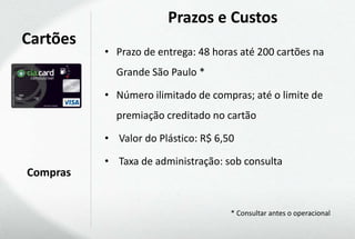 Prazos e Custos
Cartões
          • Prazo de entrega: 48 horas até 200 cartões na
            Grande São Paulo *

          • Número ilimitado de compras; até o limite de
            premiação creditado no cartão

          • Valor do Plástico: R$ 6,50

          • Taxa de administração: sob consulta
Compras


                                     * Consultar antes o operacional
 