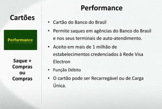 Performance
Cartões   • Cartão do Banco do Brasil
          • Permite saques em agências do Banco do Brasil
            e nos seus terminais de auto-atendimento.
          • Aceito em mais de 1 milhão de
            estabelecimentos credenciados à Rede Visa
Saque +     Electron
Compras
          • Função Débito
  ou
Compras   • O cartão pode ser Recarregável ou de Carga
            Única.
 