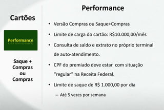 Performance
Cartões
          • Versão Compras ou Saque+Compras

          • Limite de carga do cartão: R$10.000,00/mês

          • Consulta de saldo e extrato no próprio terminal
            de auto-atendimento.
Saque +
Compras   • CPF do premiado deve estar com situação
  ou        “regular” na Receita Federal.
Compras
          • Limite de saque de R$ 1.000,00 por dia
             – Até 5 vezes por semana
 