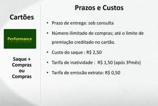 Prazos e Custos
Cartões
          • Prazo de entrega: sob consulta

          • Número ilimitado de compras; até o limite de
            premiação creditado no cartão.

          • Custo do saque : R$ 2,50
Saque +
Compras   • Tarifa de inatividade : R$ 1,50 (após 3ºmês)
  ou      • Tarifa de emissão extrato: R$ 0,50
Compras
 