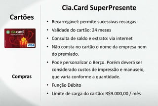 Cia.Card SuperPresente
Cartões   • Recarregável: permite sucessivas recargas
          • Validade do cartão: 24 meses
          • Consulta de saldo e extrato: via internet
          • Não consta no cartão o nome da empresa nem
            do premiado.
          • Pode personalizar o Berço. Porém deverá ser
            considerado custos de impressão e manuseio,
Compras     que varia conforme a quantidade.
          • Função Débito
          • Limite de carga do cartão: R$9.000,00 / mês
 