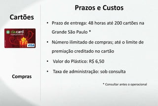 Prazos e Custos
Cartões
          • Prazo de entrega: 48 horas até 200 cartões na
            Grande São Paulo *

          • Número ilimitado de compras; até o limite de
            premiação creditado no cartão

          • Valor do Plástico: R$ 6,50

          • Taxa de administração: sob consulta
Compras
                                     * Consultar antes o operacional
 
