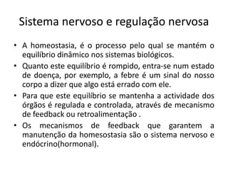 Sistema nervoso e regulação nervosa
• A homeostasia, é o processo pelo qual se mantém o
  equilíbrio dinâmico nos sistemas biológicos.
• Quanto este equilíbrio é rompido, entra-se num estado
  de doença, por exemplo, a febre é um sinal do nosso
  corpo a dizer que algo está errado com ele.
• Para que este equilíbrio se mantenha a actividade dos
  órgãos é regulada e controlada, através de mecanismo
  de feedback ou retroalimentação .
• Os mecanismos de feedback que garantem a
  manutenção da homesostasia são o sistema nervoso e
  endócrino(hormonal).
 