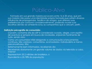 Formado em sua grande maioria por jovens entre 16 á 30 anos, que em sua maioria não possui uma identidade própria formada,que sofrem diversas influências de propagandas, família e de amigos, que alteram suas preferências por consumo consideravelmente, podendo mudar suas escolhas devido ao ambiente e/ou as companhias que o cercam. perfil . Definição psicografia do consumido:  O jovem, conforme site da USP é considerado ousado, alegre, com espírito de aventura e sempre em busca de novidades, enjoando facilmente de tudo, sendo visto: Como um consumidor infiel obrigando a comunicação e lançamentos contínuos. São vaidosos, consumistas, acomodados, individualista e menos preconceituosa. São Extremamente bem informados, recebendo dia Recebendo diariamente um grande volume de dados via televisão a cabo, Internet Representam 35.2 milhões de brasileiros, o Equivalente a 20,78% da população 