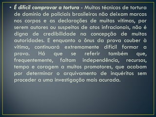 É difícil comprovar a tortura  - Muitas técnicas de tortura de domínio de policiais brasileiros não deixam marcas nos corpos e as declarações de muitas vítimas, por serem autores ou suspeitos de atos infracionais, não é digna de credibilidade na concepção de muitas autoridades. E enquanto o ônus da prova couber à vítima, continuará extremamente difícil formar a prova. Há que se referir também que, frequentemente, faltam independência, recursos, tempo e coragem a muitos promotores, que acabam por determinar o arquivamento de inquéritos sem proceder a uma investigação mais acurada. 