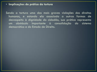 Implicações da prática da tortura Sendo a tortura uma das mais graves violações dos direitos humanos, e estando ela associada a outras formas de desrespeito à dignidade do cidadão, sua prática representa um obstáculo importante à consolidação do sistema democrático e do Estado de Direito. 
