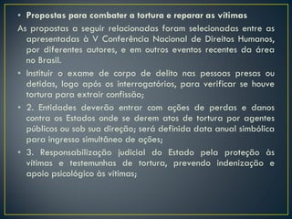 Propostas para combater a tortura e reparar as vítimas As propostas a seguir relacionadas foram selecionadas entre as apresentadas à V Conferência Nacional de Direitos Humanos, por diferentes autores, e em outros eventos recentes da área no Brasil.  Instituir o exame de corpo de delito nas pessoas presas ou detidas, logo após os interrogatórios, para verificar se houve tortura para extrair confissão;  2. Entidades deverão entrar com ações de perdas e danos contra os Estados onde se derem atos de tortura por agentes públicos ou sob sua direção; será definida data anual simbólica para ingresso simultâneo de ações;  3. Responsabilização judicial do Estado pela proteção às vítimas e testemunhas de tortura, prevendo indenização e apoio psicológico às vítimas; 